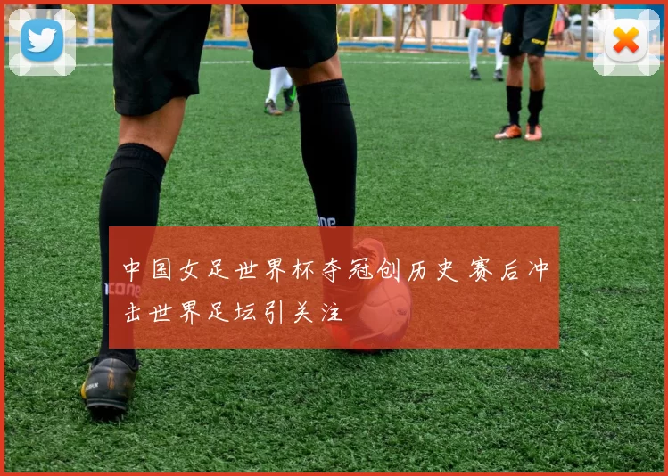中国女足世界杯夺冠创历史 赛后冲击世界足坛引关注