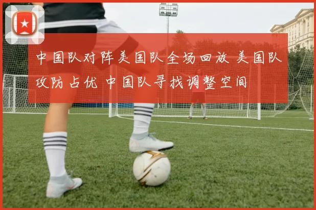 中国队对阵美国队全场回放 美国队攻防占优 中国队寻找调整空间