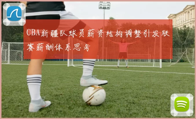 CBA新疆队球员薪资结构调整引发联赛薪酬体系思考