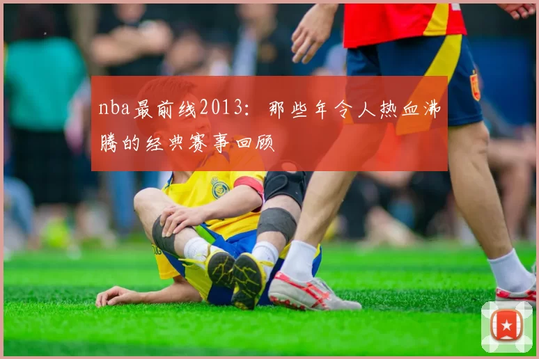 nba最前线2013:那些年令人热血沸腾的经典赛事回顾