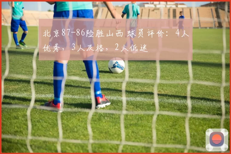 北京87-86险胜山西 球员评价：4人优秀，3人及格，2人低迷