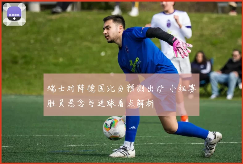 瑞士对阵德国比分预测出炉 小组赛胜负悬念与进球看点解析