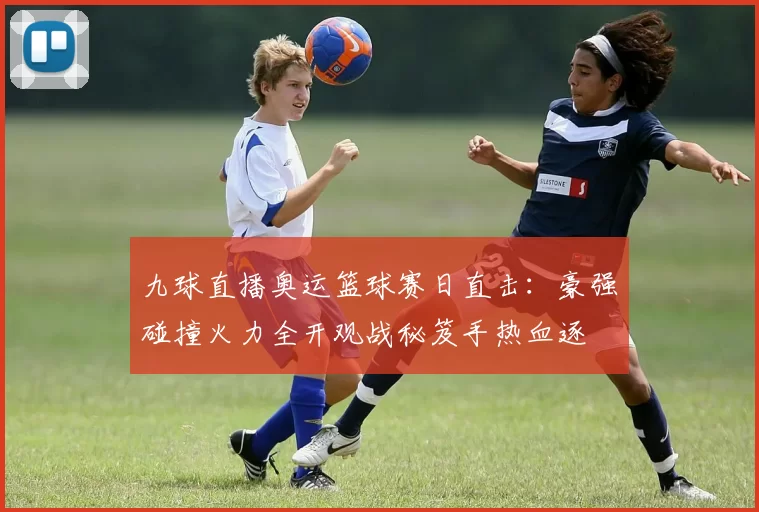 九球直播奥运篮球赛日直击：豪强碰撞火力全开观战秘笈手热血逐