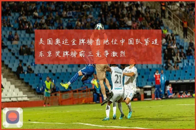 美国奥运金牌榜首地位中国队紧追东京奖牌榜前三竞争激烈