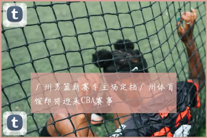 广州男篮新赛季主场定档广州体育馆即将迎来CBA赛事