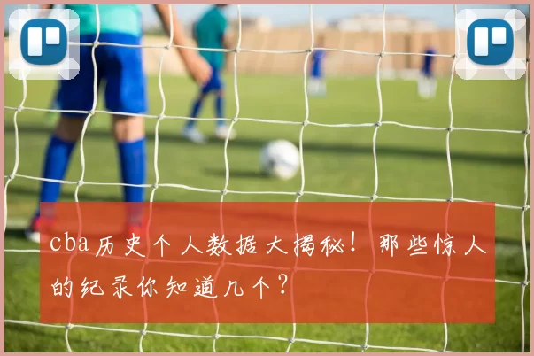 cba历史个人数据大揭秘！那些惊人的纪录你知道几个？