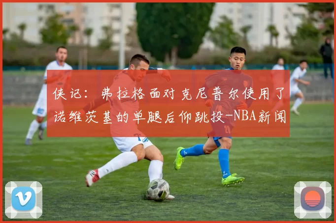 侠记：弗拉格面对克尼普尔使用了诺维茨基的单腿后仰跳投-NBA新闻