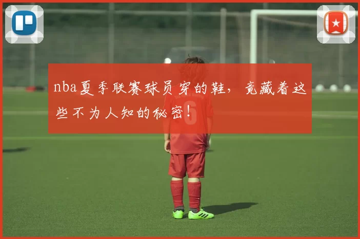 nba夏季联赛球员穿的鞋，竟藏着这些不为人知的秘密！