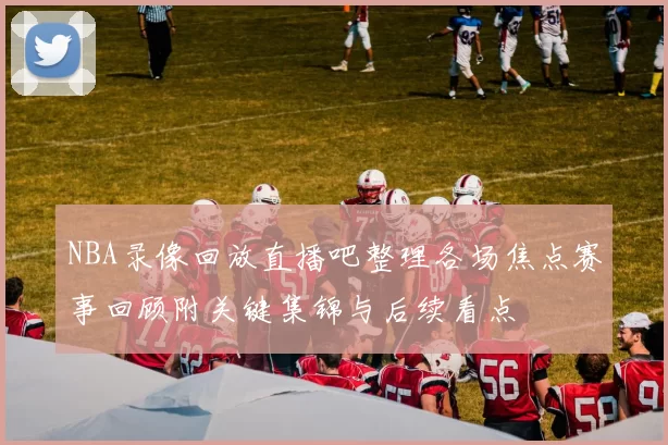 NBA录像回放直播吧整理各场焦点赛事回顾附关键集锦与后续看点