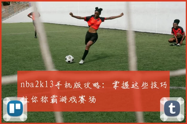 nba2k13手机版攻略：掌握这些技巧让你称霸游戏赛场