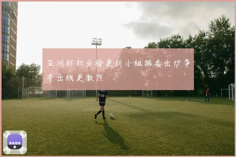 亚洲杯积分榜更新小组排名出炉争夺出线更激烈