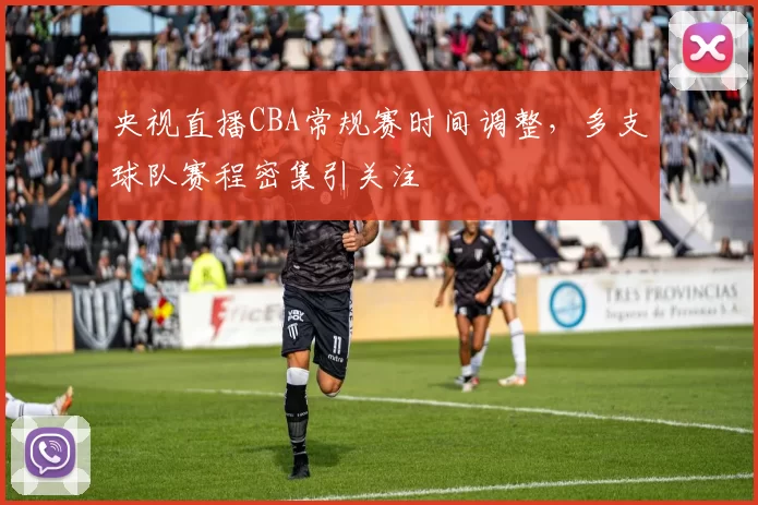 央视直播CBA常规赛时间调整,多支球队赛程密集引关注