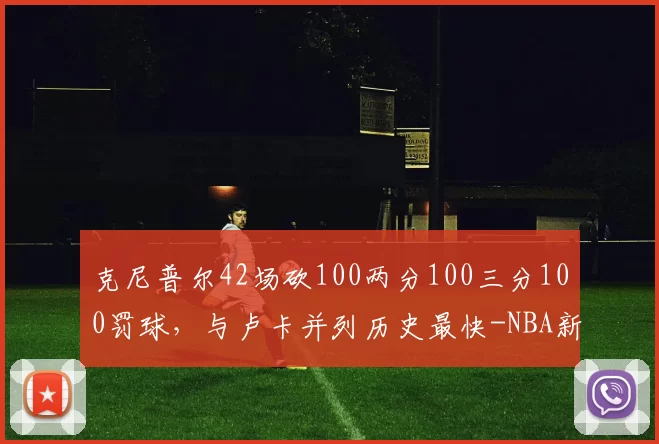 克尼普尔42场砍100两分100三分100罚球,与卢卡并列历史最快-NBA新闻