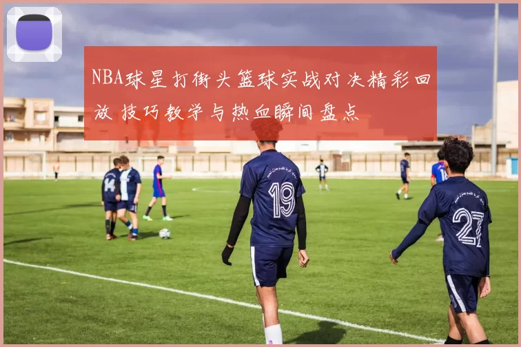 NBA球星打街头篮球实战对决精彩回放 技巧教学与热血瞬间盘点