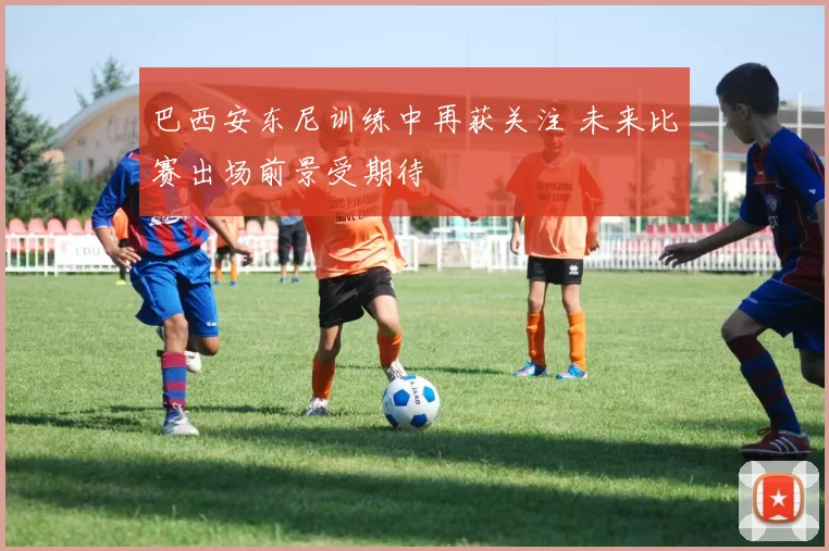 巴西安东尼训练中再获关注 未来比赛出场前景受期待