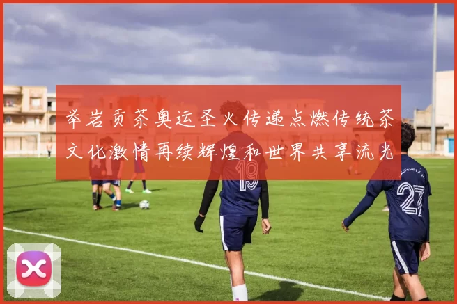 举岩贡茶奥运圣火传递点燃传统茶文化激情再续辉煌和世界共享流光