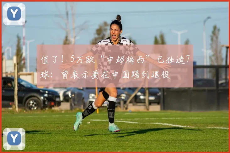 值了!5万欧“中超梅西”已独造7球:曾表示要在中国踢到退役
