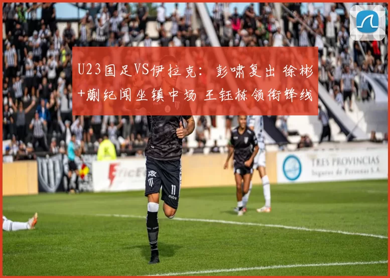 U23国足VS伊拉克：彭啸复出 徐彬+蒯纪闻坐镇中场 王钰栋领衔锋线