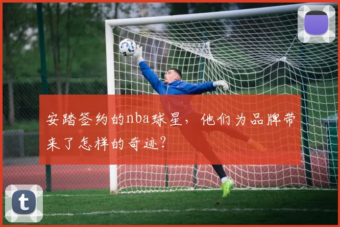 安踏签约的nba球星,他们为品牌带来了怎样的奇迹?