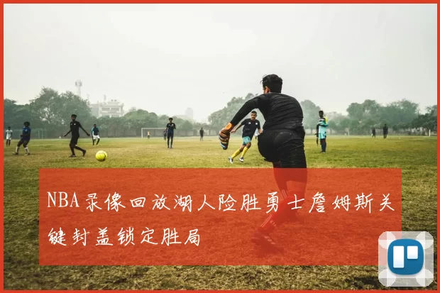 NBA录像回放湖人险胜勇士詹姆斯关键封盖锁定胜局