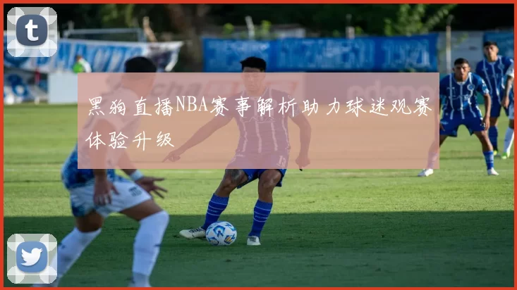 黑狗直播NBA赛事解析助力球迷观赛体验升级