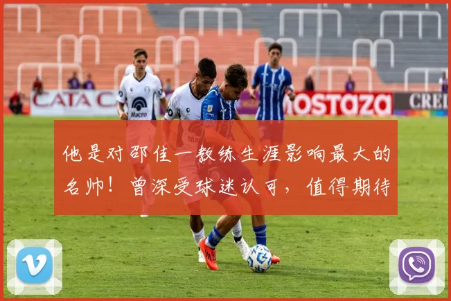 他是对邵佳一教练生涯影响最大的名帅！曾深受球迷认可，值得期待