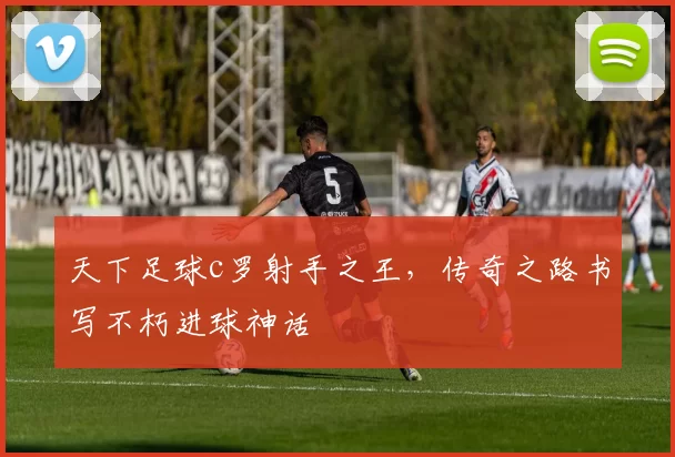 天下足球c罗射手之王，传奇之路书写不朽进球神话