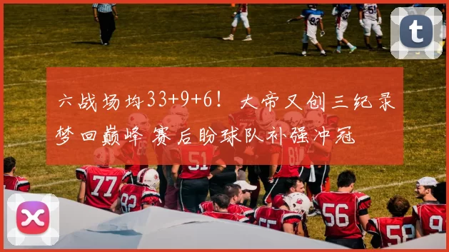 六战场均33+9+6！大帝又创三纪录梦回巅峰 赛后盼球队补强冲冠