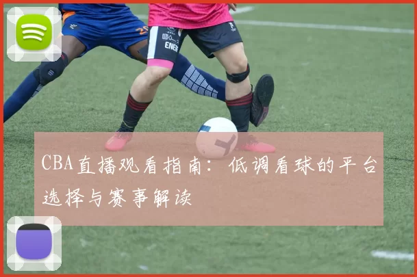 CBA直播观看指南:低调看球的平台选择与赛事解读