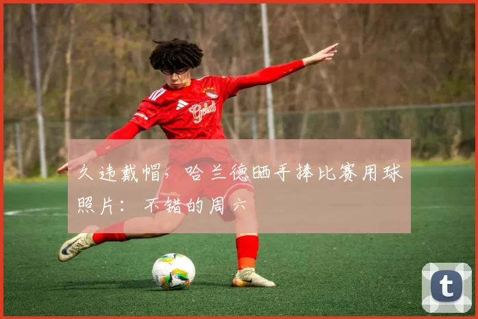 久违戴帽，哈兰德晒手捧比赛用球照片：不错的周六