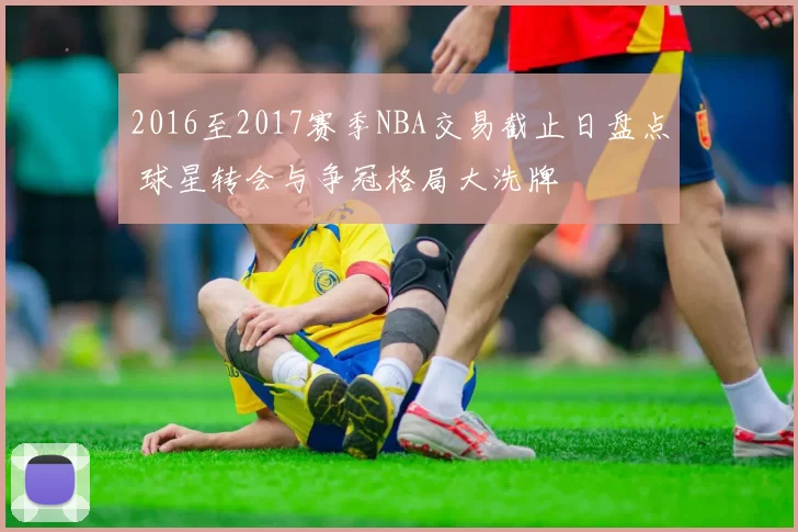 2016至2017赛季NBA交易截止日盘点 球星转会与争冠格局大洗牌