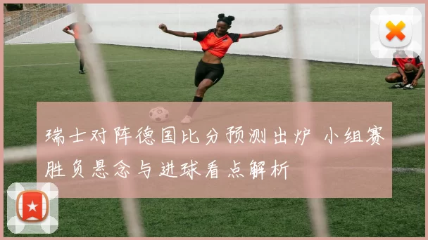 瑞士对阵德国比分预测出炉 小组赛胜负悬念与进球看点解析