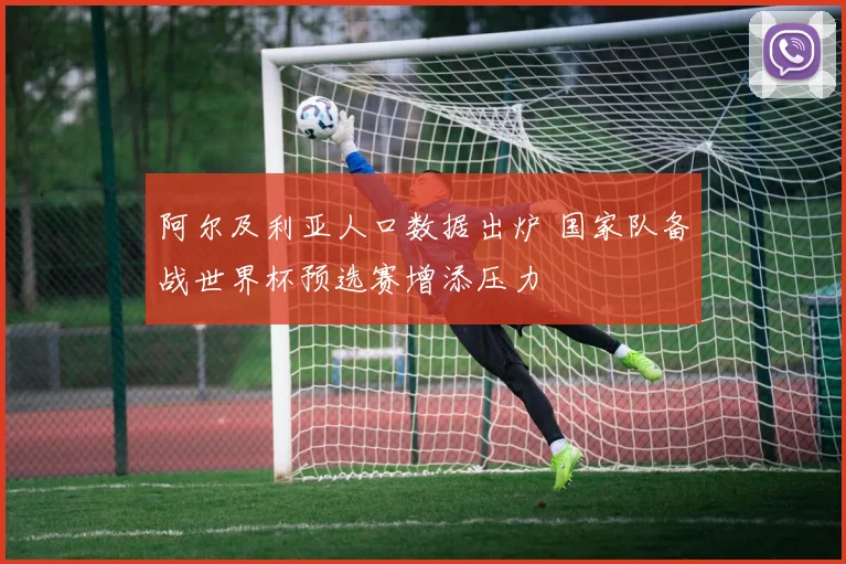 阿尔及利亚人口数据出炉 国家队备战世界杯预选赛增添压力