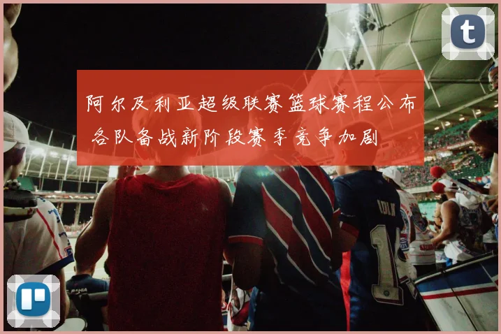 阿尔及利亚超级联赛篮球赛程公布 各队备战新阶段赛季竞争加剧