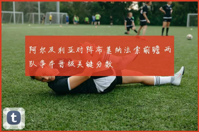 阿尔及利亚对阵布基纳法索前瞻 两队争夺晋级关键分数