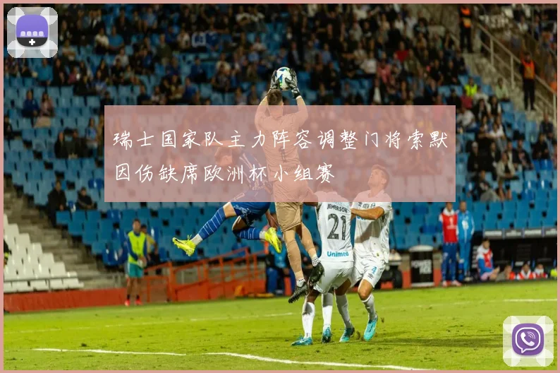 瑞士国家队主力阵容调整门将索默因伤缺席欧洲杯小组赛