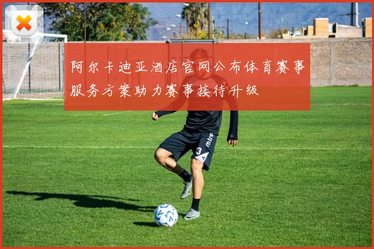 阿尔卡迪亚酒店官网公布体育赛事服务方案助力赛事接待升级