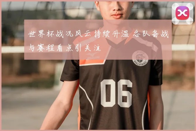 世界杯战况风云持续升温 各队备战与赛程看点引关注