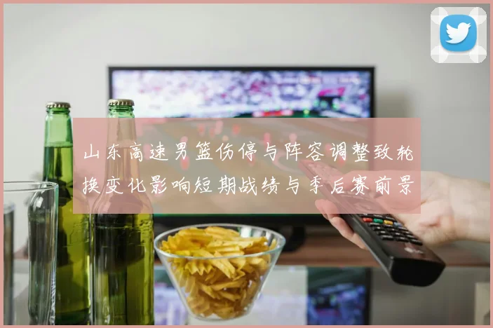 山东高速男篮伤停与阵容调整致轮换变化影响短期战绩与季后赛前景