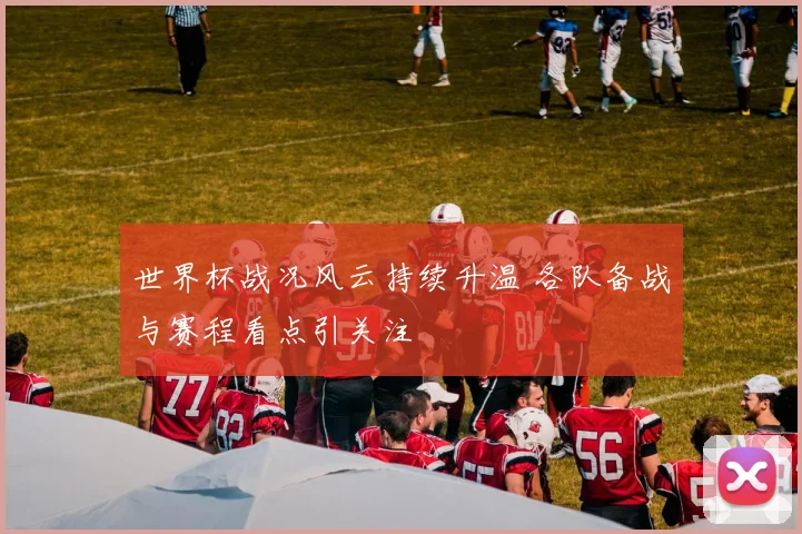 世界杯战况风云持续升温 各队备战与赛程看点引关注
