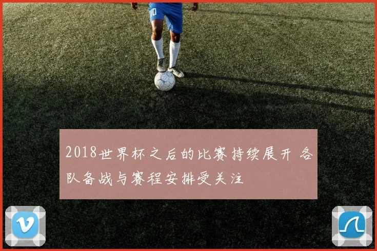 2018世界杯之后的比赛持续展开 各队备战与赛程安排受关注