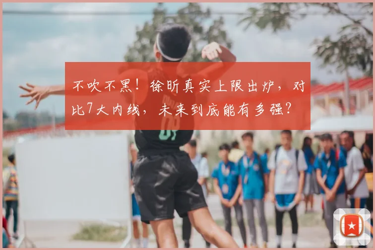 不吹不黑！徐昕真实上限出炉，对比7大内线，未来到底能有多强？