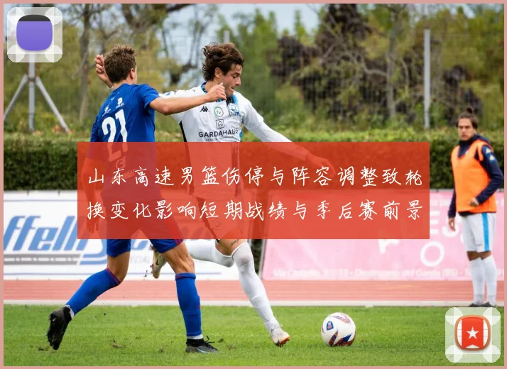 山东高速男篮伤停与阵容调整致轮换变化影响短期战绩与季后赛前景
