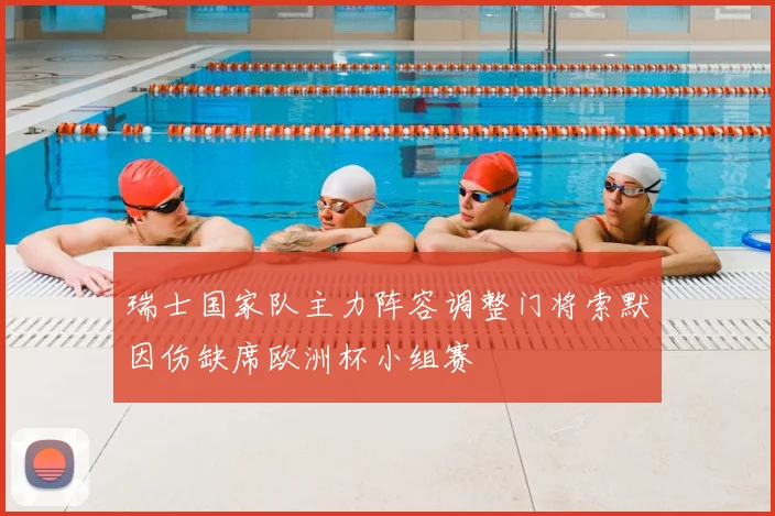 瑞士国家队主力阵容调整门将索默因伤缺席欧洲杯小组赛